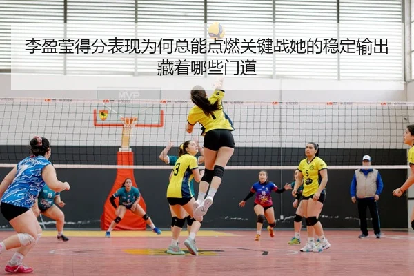 李盈莹得分表现为何总能点燃关键战她的稳定输出藏着哪些门道