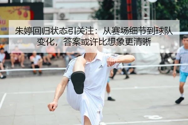 朱婷回归状态引关注：从赛场细节到球队变化，答案或许比想象更清晰